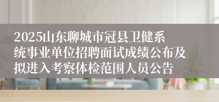 2025山东聊城市冠县卫健系统事业单位招聘面试成绩公布及拟进入考察体检范围人员公告