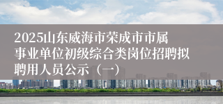 2025山东威海市荣成市市属事业单位初级综合类岗位招聘拟聘用人员公示（一）