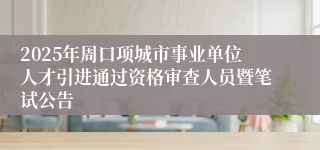 2025年周口项城市事业单位人才引进通过资格审查人员暨笔试公告