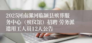 2025河南漯河临颍县殡葬服务中心（殡仪馆）招聘 劳务派遣用工人员12人公告