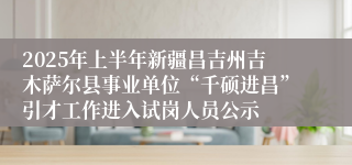 2025年上半年新疆昌吉州吉木萨尔县事业单位“千硕进昌”引才工作进入试岗人员公示