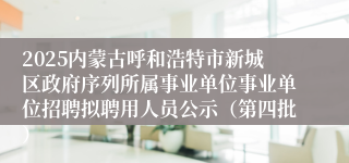 2025内蒙古呼和浩特市新城区政府序列所属事业单位事业单位招聘拟聘用人员公示（第四批）