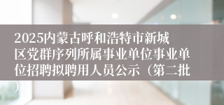 2025内蒙古呼和浩特市新城区党群序列所属事业单位事业单位招聘拟聘用人员公示（第二批）