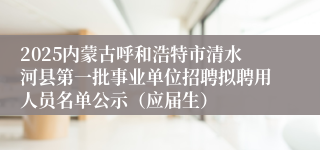 2025内蒙古呼和浩特市清水河县第一批事业单位招聘拟聘用人员名单公示（应届生）