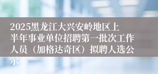 2025黑龙江大兴安岭地区上半年事业单位招聘第一批次工作人员（加格达奇区）拟聘人选公示