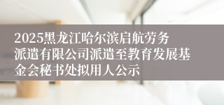 2025黑龙江哈尔滨启航劳务派遣有限公司派遣至教育发展基金会秘书处拟用人公示