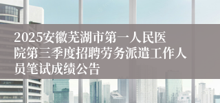 2025安徽芜湖市第一人民医院第三季度招聘劳务派遣工作人员笔试成绩公告