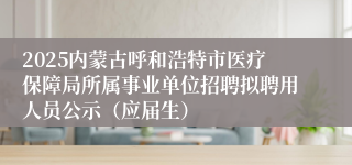2025内蒙古呼和浩特市医疗保障局所属事业单位招聘拟聘用人员公示（应届生）