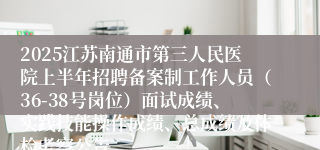 2025江苏南通市第三人民医院上半年招聘备案制工作人员（36-38号岗位）面试成绩、实践技能操作成绩、总成绩及体检考察公告