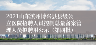 2021山东滨州博兴县县级公立医院招聘人员控制总量备案管理人员拟聘用公示（第四批）