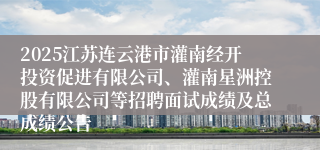 2025江苏连云港市灌南经开投资促进有限公司、灌南星洲控股有限公司等招聘面试成绩及总成绩公告