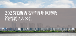 2025江西吉安市吉州区博物馆招聘2人公告