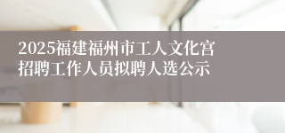 2025福建福州市工人文化宫招聘工作人员拟聘人选公示