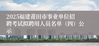 2025福建莆田市事业单位招聘考试拟聘用人员名单（四）公示