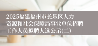 2025福建福州市长乐区人力资源和社会保障局事业单位招聘工作人员拟聘人选公示(二）