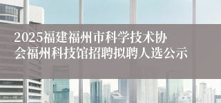 2025福建福州市科学技术协会福州科技馆招聘拟聘人选公示