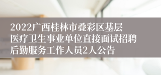 2022广西桂林市叠彩区基层医疗卫生事业单位直接面试招聘后勤服务工作人员2人公告