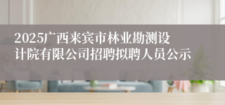 2025广西来宾市林业勘测设计院有限公司招聘拟聘人员公示