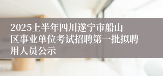 2025上半年四川遂宁市船山区事业单位考试招聘第一批拟聘用人员公示