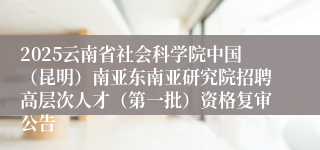 2025云南省社会科学院中国（昆明）南亚东南亚研究院招聘高层次人才（第一批）资格复审公告