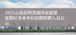 2025云南昆明滇池国家旅游度假区事业单位招聘拟聘人员公示