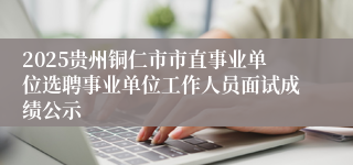 2025贵州铜仁市市直事业单位选聘事业单位工作人员面试成绩公示