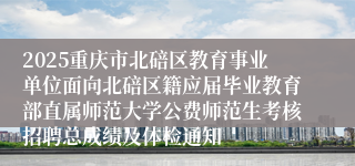 2025重庆市北碚区教育事业单位面向北碚区籍应届毕业教育部直属师范大学公费师范生考核招聘总成绩及体检通知