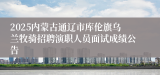 2025内蒙古通辽市库伦旗乌兰牧骑招聘演职人员面试成绩公告