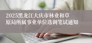 2025黑龙江大庆市林业和草原局所属事业单位选调笔试通知