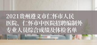 2021贵州遵义市仁怀市人民医院、仁怀市中医院招聘编制外专业人员综合成绩及体检名单