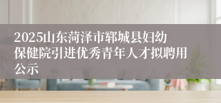 2025山东菏泽市郓城县妇幼保健院引进优秀青年人才拟聘用公示