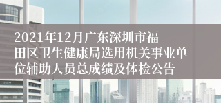 2021年12月广东深圳市福田区卫生健康局选用机关事业单位辅助人员总成绩及体检公告