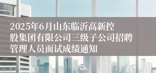 2025年6月山东临沂高新控股集团有限公司三级子公司招聘管理人员面试成绩通知