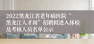 2022黑龙江省老年病医院“黑龙江人才周”招聘拟进入体检及考核人员名单公示