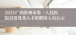 2021广西钦州市第一人民医院引进优秀人才拟聘用人员公示