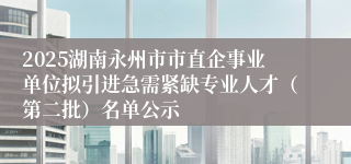 2025湖南永州市市直企事业单位拟引进急需紧缺专业人才（第二批）名单公示