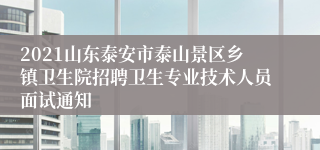 2021山东泰安市泰山景区乡镇卫生院招聘卫生专业技术人员面试通知