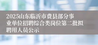 2025山东临沂市费县部分事业单位招聘综合类岗位第二批拟聘用人员公示