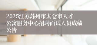 2025江苏苏州市太仓市人才公寓服务中心招聘面试人员成绩公告