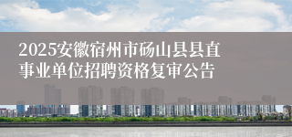 2025安徽宿州市砀山县县直事业单位招聘资格复审公告