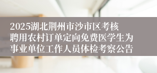 2025湖北荆州市沙市区考核聘用农村订单定向免费医学生为事业单位工作人员体检考察公告