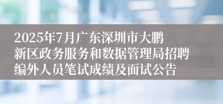 2025年7月广东深圳市大鹏新区政务服务和数据管理局招聘编外人员笔试成绩及面试公告