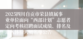 2025四川自贡市荣县镇属事业单位面向“西部计划”志愿者定向考核招聘面试成绩、排名及进入体检人员名单公告