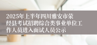 2025年上半年四川雅安市荥经县考试招聘综合类事业单位工作人员进入面试人员公示