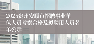 2025贵州安顺市招聘事业单位人员考察合格及拟聘用人员名单公示