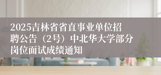 2025吉林省省直事业单位招聘公告（2号）中北华大学部分岗位面试成绩通知