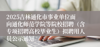 2025吉林通化市事业单位面向通化师范学院等院校招聘（含专项招聘高校毕业生）拟聘用人员公示通知