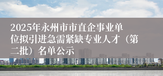 2025年永州市市直企事业单位拟引进急需紧缺专业人才（第二批）名单公示