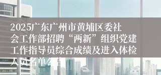 2025广东广州市黄埔区委社会工作部招聘“两新”组织党建工作指导员综合成绩及进入体检人员名单公告