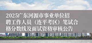 2025广东河源市事业单位招聘工作人员（连平考区）笔试合格分数线及面试资格审核公告